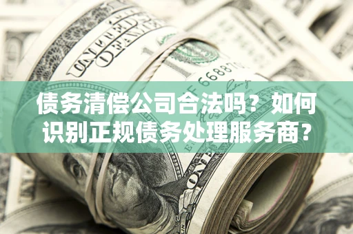 济南债务清偿公司合法吗？如何识别正规债务处理服务商？