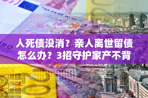 济南人死债没消？亲人离世留债怎么办？3招守护家产不背锅