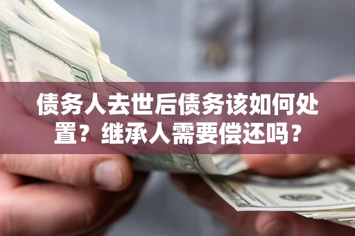 济南债务人去世后债务该如何处置？继承人需要偿还吗？