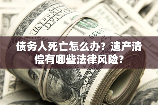 济南债务人死亡怎么办？遗产清偿有哪些法律风险？