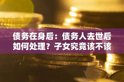 济南债务在身后：债务人去世后如何处理？子女究竟该不该还钱？