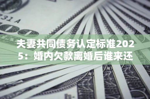济南夫妻共同债务认定标准2025:婚内欠款离婚后谁来还? 济南夫妻共同债务认定标准2025:婚内欠款离婚后谁来还?