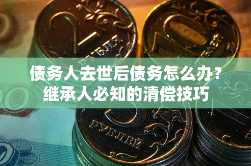 济南债务人去世后债务怎么办？继承人必知的清偿技巧