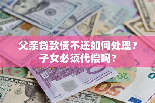 济南父亲贷款债不还如何处理？子女必须代偿吗？